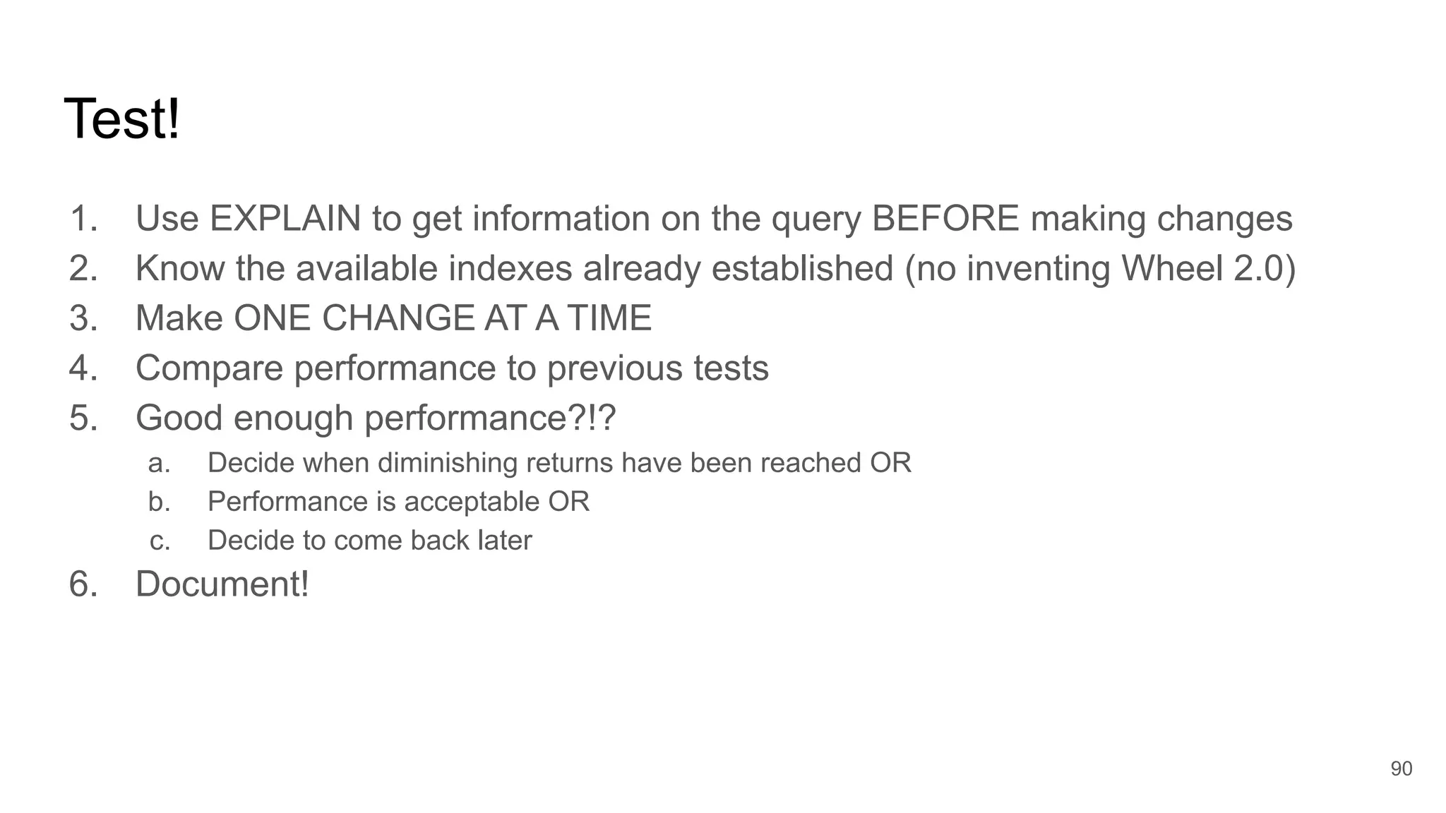 Test!
1. Use EXPLAIN to get information on the query BEFORE making changes
2. Know the available indexes already established (no inventing Wheel 2.0)
3. Make ONE CHANGE AT A TIME
4. Compare performance to previous tests
5. Good enough performance?!?
a. Decide when diminishing returns have been reached OR
b. Performance is acceptable OR
c. Decide to come back later
6. Document!
90
 