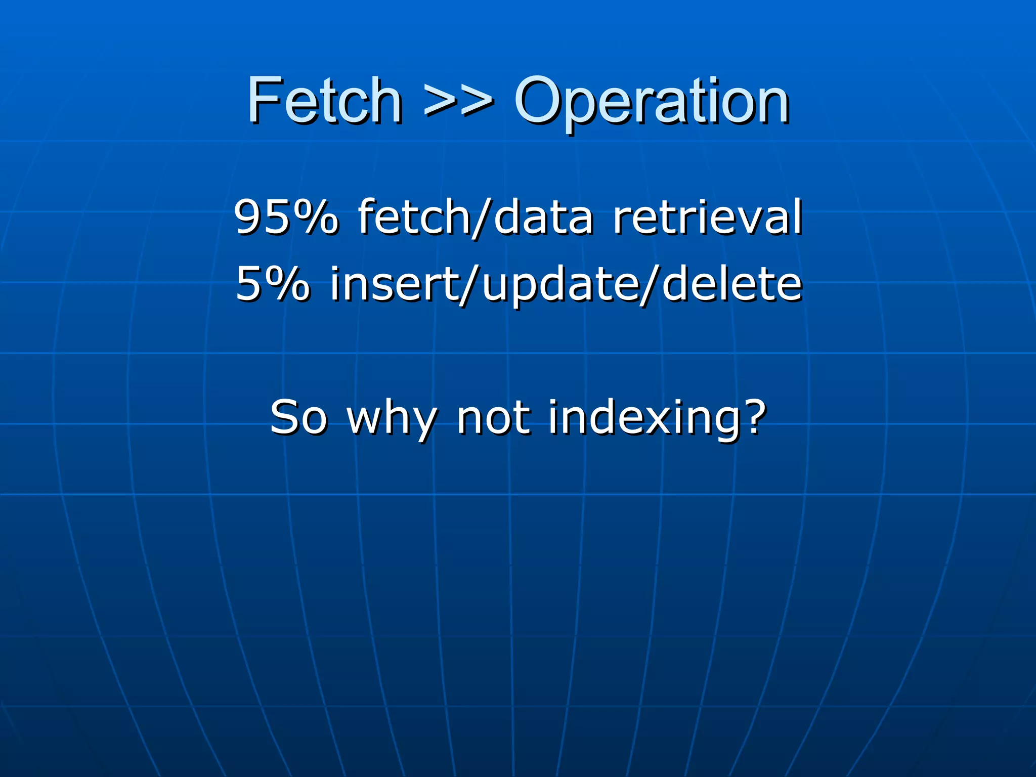 Fetch >> Operation 95% fetch/data retrieval 5% insert/update/delete So why not indexing? 