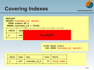 Covering Indexes

www.fromdual.com

EXPLAIN
SELECT customer_id, amount
FROM orders AS o
WHERE customer_id = 59349;
+-------+------+-------------+------+-------+
| table | type | key
| rows | Extra |
+-------+------+-------------+------+-------+
| o
| ref | customer_id | what? NULL |
So 15 |
+-------+------+-------------+------+-------+

ALTER TABLE orders
ADD INDEX (customer_id, amount);
+-------+------+---------------+------+-------------+
| table | type | key
| rows | Extra
|
+-------+------+---------------+------+-------------+
| o
| ref | customer_id_2 |
15 | Using index |
+-------+------+---------------+------+-------------+
13 / 29

 
