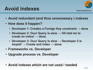 Avoid indexes

www.fromdual.com

●

Avoid redundant (and thus unnecessary ) indexes

●

How does it happen?
●
●

●

Developer 1: Creates a Foreign Key constraint → done
Developer 2: Ouu! Query is slow → Oli told me to
create an index! → done
Developer 3: Ouu! Query is slow → Developer 2 is
stupid! → Create and index → done

●

Frameworks vs. Developer

●

Upgrade process vs. Developer

●

Avoid indexes which are not used / needed
18 / 29

 