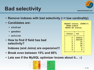 Bad selectivity

www.fromdual.com

●

Remove indexes with bad selectivity (~= low cardinality)

●

Candidates are:
●

●

gender

●

●

status
active

How to find if field has bad
selectivity?
Indexes (and Joins) are expensive!!!

SELECT status, COUNT(*)
FROM orders
GROUP BY status;
+--------+--------+
| status | cnt
|
+--------+--------+
|
0 | 393216 |
|
1 | 262144 |
|
2 |
12 |
|
3 |
36 |
|
4 |
24 |
|
5 |
4 |
|
6 |
8 |
+--------+--------+

●

Break even between 15% and 66%

●

Lets see if the MySQL optimizer knows about it... :-)

21 / 29

 