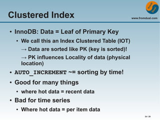 Clustered Index
●

www.fromdual.com

InnoDB: Data = Leaf of Primary Key
●

We call this an Index Clustered Table (IOT)
→ Data are sorted like PK (key is sorted)!
→ PK influences Locality of data (physical
location)

●

AUTO_INCREMENT ~= sorting by time!

●

Good for many things
●

●

where hot data = recent data

Bad for time series
●

Where hot data = per item data
24 / 29

 