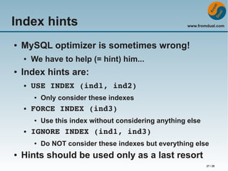 Index hints
●

MySQL optimizer is sometimes wrong!
●

●

We have to help (= hint) him...

Index hints are:
●

USE INDEX (ind1, ind2)
●

●

●

Only consider these indexes

FORCE INDEX (ind3)
●

Use this index without considering anything else

IGNORE INDEX (ind1, ind3)
●

●

www.fromdual.com

Do NOT consider these indexes but everything else

Hints should be used only as a last resort
27 / 29

 