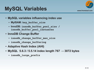 MySQL Variables
●

MySQL variables influencing index use
●

●

●

www.fromdual.com

MyISAM: key_buffer_size
InnoDB: innodb_buffer_pool_size / 
innodb_buffer_pool_instances

InnoDB Change Buffer
●

innodb_change_buffer_max_size

●

innodb_change_buffering

●

Adaptive Hash Index (AHI)

●

MySQL 5.6.3 / 5.5.14 index length 767 → 3072 bytes
●

innodb_large_prefix

28 / 29

 