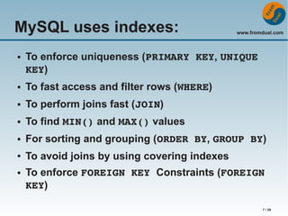 MySQL uses indexes:
●

www.fromdual.com

To enforce uniqueness (PRIMARY KEY, UNIQUE 
KEY)

●

To fast access and filter rows (WHERE)

●

To perform joins fast (JOIN)

●

To find MIN() and MAX() values

●

For sorting and grouping (ORDER BY, GROUP BY)

●

To avoid joins by using covering indexes

●

To enforce FOREIGN KEY Constraints (FOREIGN 
KEY)
7 / 29

 