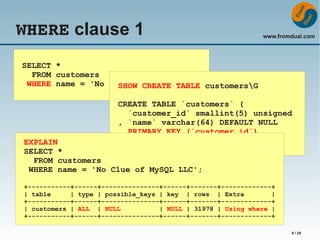 WHERE clause 1

www.fromdual.com

SELECT *
FROM customers
WHERE name = 'No Clue ofCREATE TABLE customersG
SHOW MySQL LLC';
CREATE TABLE `customers` (
`customer_id` smallint(5) unsigned
, `name` varchar(64) DEFAULT NULL
, PRIMARY KEY (`customer_id`)
)

EXPLAIN
SELECT *
FROM customers
WHERE name = 'No Clue of MySQL LLC';

+-----------+------+---------------+------+-------+-------------+
| table
| type | possible_keys | key | rows | Extra
|
+-----------+------+---------------+------+-------+-------------+
| customers | ALL | NULL
| NULL | 31978 | Using where |
+-----------+------+---------------+------+-------+-------------+
8 / 29

 