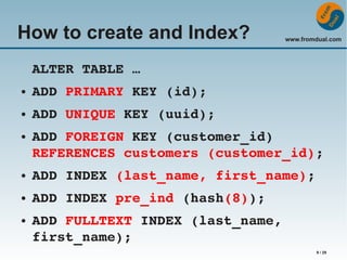 How to create and Index?

www.fromdual.com

ALTER TABLE …
●

ADD PRIMARY KEY (id);

●

ADD UNIQUE KEY (uuid);

●

ADD FOREIGN KEY (customer_id)
REFERENCES customers (customer_id);

●

ADD INDEX (last_name, first_name);

●

ADD INDEX pre_ind (hash(8));

●

ADD FULLTEXT INDEX (last_name, 
first_name);
9 / 29

 