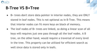 B-Tree VS B+Tree
● B+ trees don't store data pointer in interior nodes, they are ONLY
stored in leaf nodes. This is not optional as in B-Tree. This means
that interior nodes can fit more keys on block of memory.
● The leaf nodes of B+ trees are linked, so doing a linear scan of all
keys will requires just one pass through all the leaf nodes. A B
tree, on the other hand, would require a traversal of every level
in the tree. This property can be utilized for efficient search as
well since data is stored only in leafs.
 