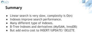 Summary
● Linear search is very slow, complexity is O(n)
● Indexes improve search performance.
● Many different type of indexes.
● B-Tree Indexes and derivatives (MyISAM, InnoDB)
● But add extra cost to INSERT/UPDATE/ DELETE
 