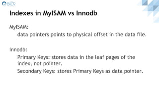 Indexes in MyISAM vs Innodb
MyISAM:
data pointers points to physical offset in the data file.
Innodb:
Primary Keys: stores data in the leaf pages of the
index, not pointer.
Secondary Keys: stores Primary Keys as data pointer.
 