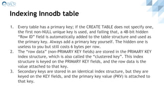 Indexing Innodb table
1. Every table has a primary key; if the CREATE TABLE does not specify one,
the first non-NULL unique key is used, and failing that, a 48-bit hidden
“Row ID” field is automatically added to the table structure and used as
the primary key. Always add a primary key yourself. The hidden one is
useless to you but still costs 6 bytes per row.
2. The “row data” (non-PRIMARY KEY fields) are stored in the PRIMARY KEY
index structure, which is also called the “clustered key”. This index
structure is keyed on the PRIMARY KEY fields, and the row data is the
value attached to that key.
3. Secondary keys are stored in an identical index structure, but they are
keyed on the KEY fields, and the primary key value (PKV) is attached to
that key.
 