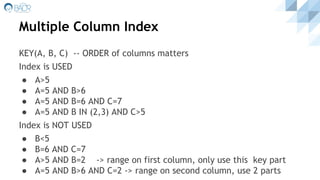 KEY(A, B, C) -- ORDER of columns matters
Index is USED
● A>5
● A=5 AND B>6
● A=5 AND B=6 AND C=7
● A=5 AND B IN (2,3) AND C>5
Index is NOT USED
● B<5
● B=6 AND C=7
● A>5 AND B=2 -> range on first column, only use this key part
● A=5 AND B>6 AND C=2 -> range on second column, use 2 parts
Multiple Column Index
 