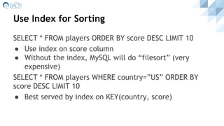 Use Index for Sorting
SELECT * FROM players ORDER BY score DESC LIMIT 10
● Use index on score column
● Without the index, MySQL will do “filesort” (very
expensive)
SELECT * FROM players WHERE country=”US” ORDER BY
score DESC LIMIT 10
● Best served by index on KEY(country, score)
 