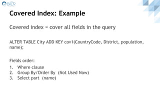 Covered Index: Example
Covered index = cover all fields in the query
ALTER TABLE City ADD KEY cov1(CountryCode, District, population,
name);
Fields order:
1. Where clause
2. Group By/Order By (Not Used Now)
3. Select part (name)
 