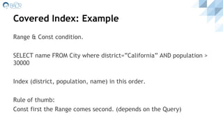 Covered Index: Example
Range & Const condition.
SELECT name FROM City where district=”California” AND population >
30000
Index (district, population, name) in this order.
Rule of thumb:
Const first the Range comes second. (depends on the Query)
 