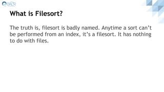 What is Filesort?
The truth is, filesort is badly named. Anytime a sort can’t
be performed from an index, it’s a filesort. It has nothing
to do with files.
 
