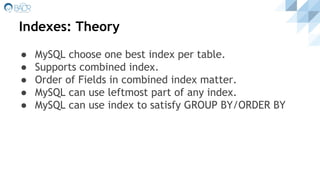 Indexes: Theory
● MySQL choose one best index per table.
● Supports combined index.
● Order of Fields in combined index matter.
● MySQL can use leftmost part of any index.
● MySQL can use index to satisfy GROUP BY/ORDER BY
 