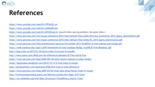 References
https://www.youtube.com/watch?v=TPFibi2G_oo
https://www.youtube.com/watch?v=zeRqU0SlJa4
https://www.youtube.com/watch?v=83YSEiwje1A (sound/slides syncing problem, but good video.)
https://www.percona.com/live/mysql-conference-2013/sites/default/files/slides/Percona_Conference_2013_Query_Optimization.pdf
https://www.percona.com/live/mysql-conference-2015/sites/default/files/slides/PL_2015_Query_Optimization.pdf
https://www.percona.com/files/presentations/percona-live/london-2011/PLUK2011-b-tree-indexes-and-innodb.pdf
https://web.stanford.edu/class/cs245/homeworks/b+tree/readings/MySQL_InnoDB.B+Tree.Reading1.pdf
http://blog.jcole.us/2013/01/10/btree-index-structures-in-innodb/
http://www.quora.com/What-are-the-differences-between-B+Tree-and-B-Tree
https://www.percona.com/blog/2009/09/19/multi-column-indexes-vs-index-merge/
https://guptavikas.wordpress.com/2012/12/17/b-tree-index-in-mysql/
http://stackoverflow.com/questions/870218/b-trees-b-trees-difference
https://www.percona.com/blog/2009/03/05/what-does-using-filesort-mean-in-mysql/
http://loveforprogramming.quora.com/Memory-locality-the-magic-of-B-Trees
https://en.wikibooks.org/wiki/Data_Structures/Trees#Binary_Search_Trees
 