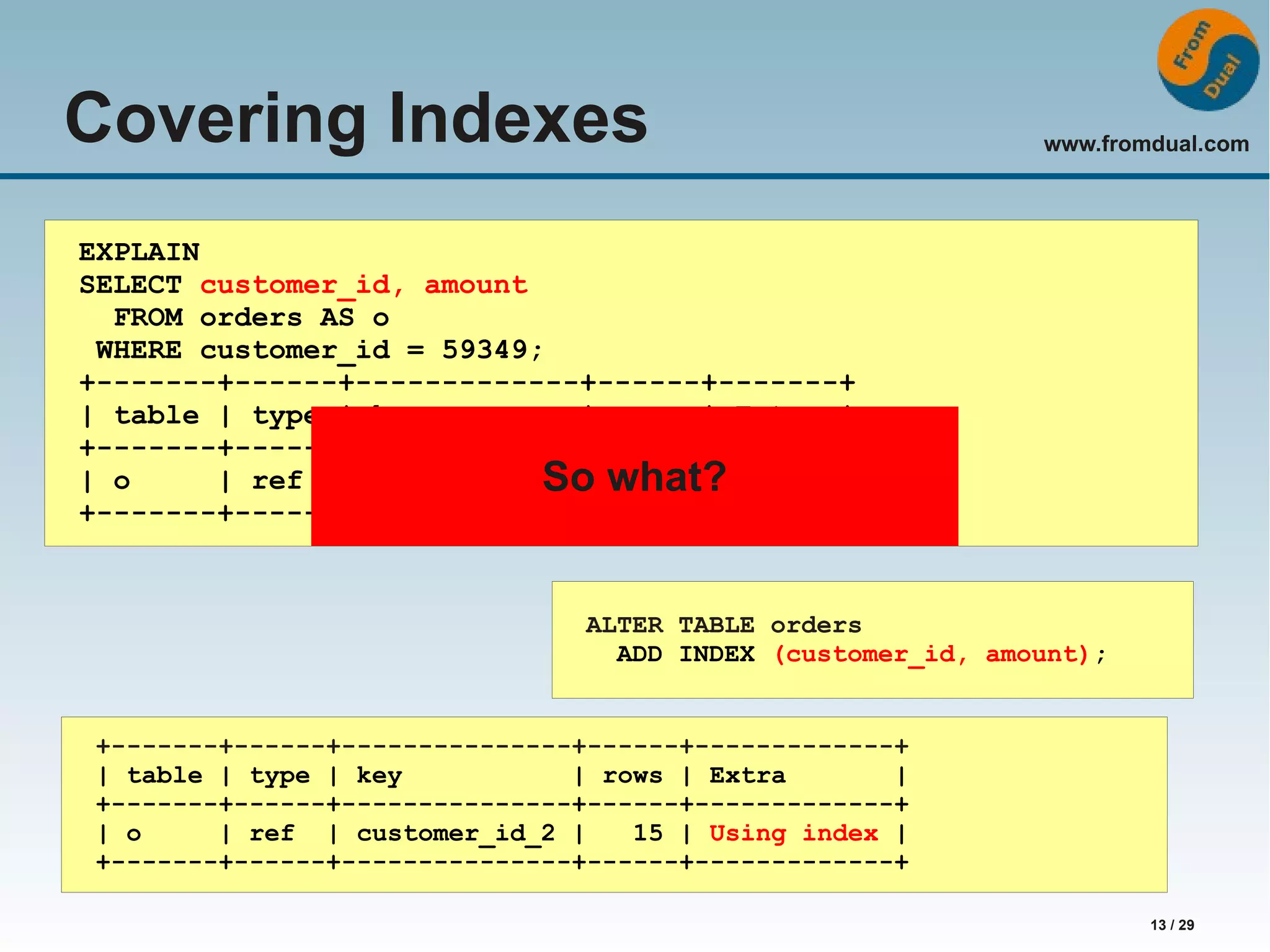 www.fromdual.com 13 / 29 Covering Indexes EXPLAIN SELECT customer_id, amount FROM orders AS o WHERE customer_id = 59349; +-------+------+-------------+------+-------+ | table | type | key | rows | Extra | +-------+------+-------------+------+-------+ | o | ref | customer_id So | what? 15 | NULL | +-------+------+-------------+------+-------+ ALTER TABLE orders ADD INDEX (customer_id, amount); +-------+------+---------------+------+-------------+ | table | type | key | rows | Extra | +-------+------+---------------+------+-------------+ | o | ref | customer_id_2 | 15 | Using index | +-------+------+---------------+------+-------------+ 