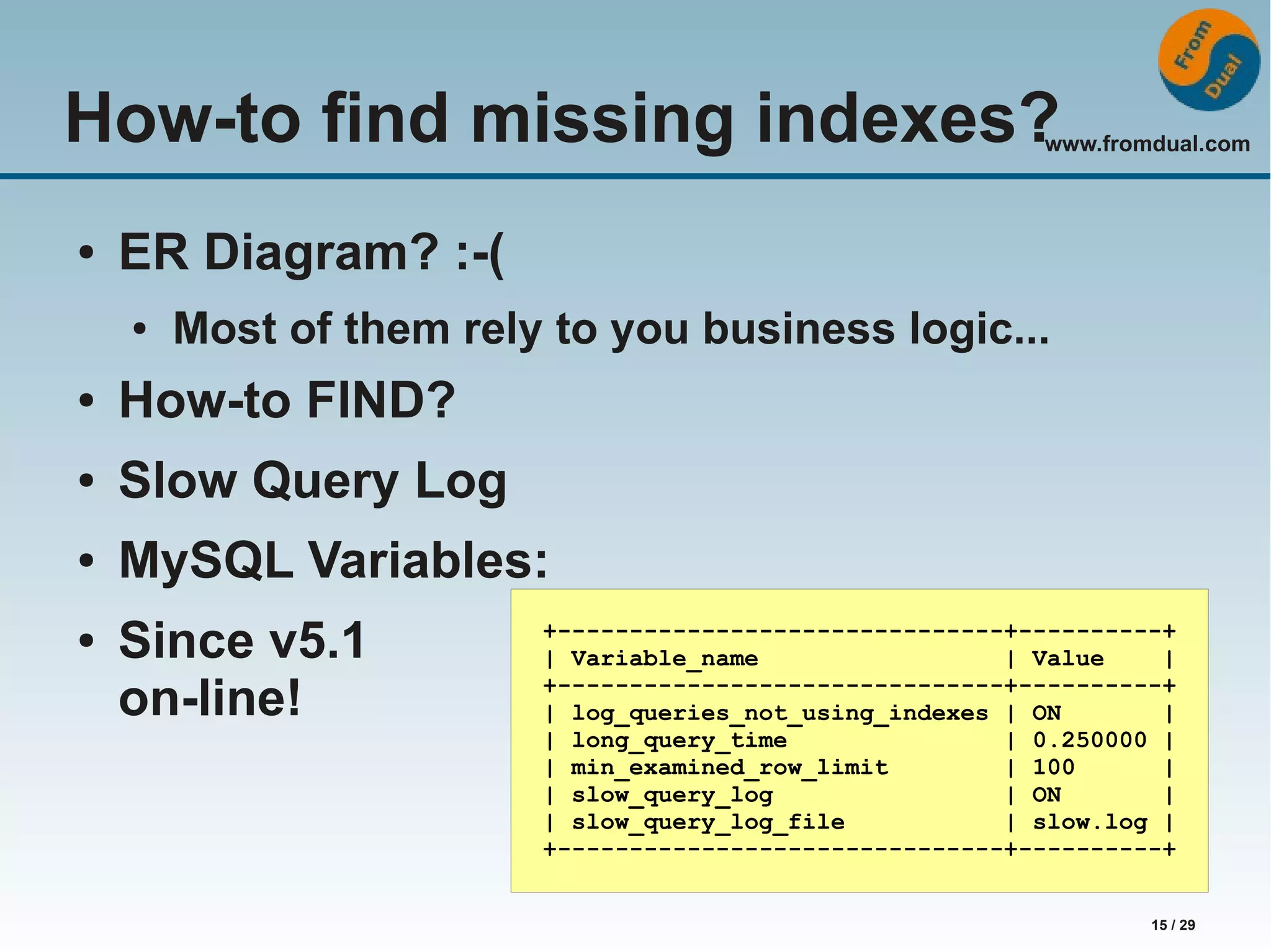 www.fromdual.com 15 / 29 How-to find missing indexes? ● ER Diagram? :-( ● Most of them rely to you business logic... ● How-to FIND? ● Slow Query Log ● MySQL Variables: ● Since v5.1 on-line! +-------------------------------+----------+ | Variable_name | Value | +-------------------------------+----------+ | log_queries_not_using_indexes | ON | | long_query_time | 0.250000 | | min_examined_row_limit | 100 | | slow_query_log | ON | | slow_query_log_file | slow.log | +-------------------------------+----------+ 