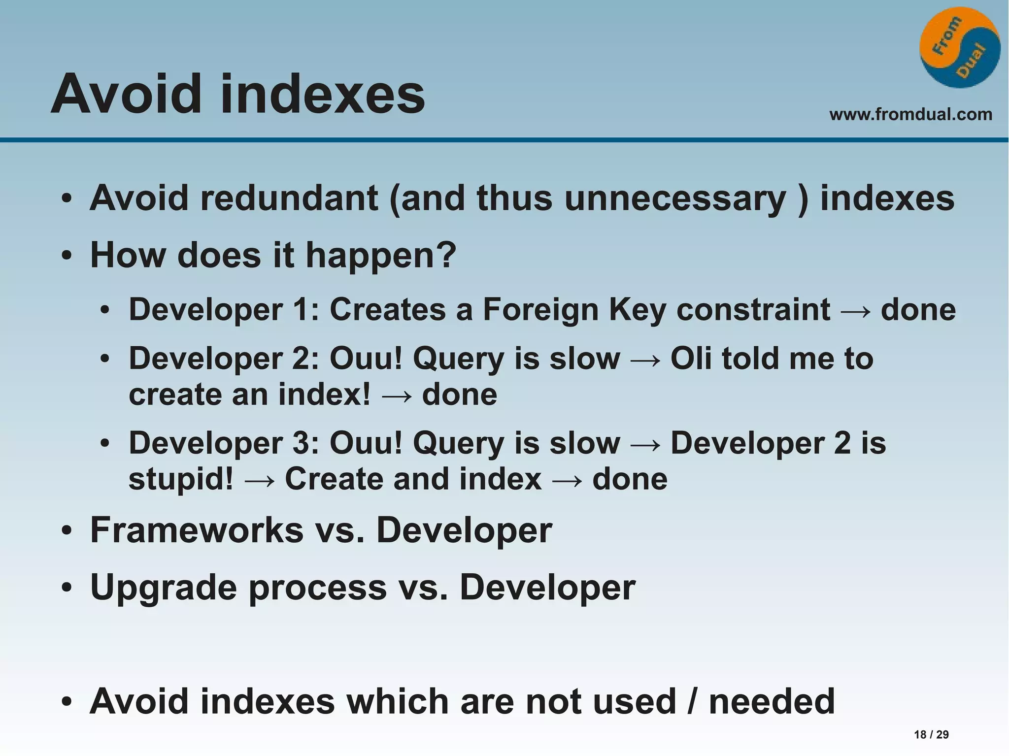 www.fromdual.com 18 / 29 Avoid indexes ● Avoid redundant (and thus unnecessary ) indexes ● How does it happen? ● Developer 1: Creates a Foreign Key constraint → done ● Developer 2: Ouu! Query is slow → Oli told me to create an index! → done ● Developer 3: Ouu! Query is slow → Developer 2 is stupid! → Create and index → done ● Frameworks vs. Developer ● Upgrade process vs. Developer ● Avoid indexes which are not used / needed 