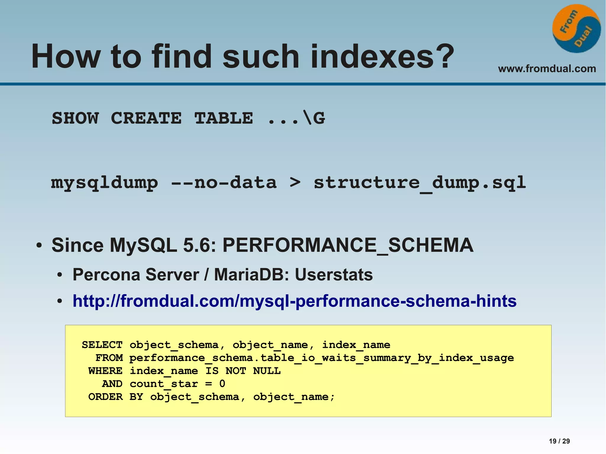 www.fromdual.com 19 / 29 How to find such indexes? SHOW CREATE TABLE ...G mysqldump ­­no­data > structure_dump.sql ● Since MySQL 5.6: PERFORMANCE_SCHEMA ● Percona Server / MariaDB: Userstats ● http://fromdual.com/mysql-performance-schema-hints SELECT object_schema, object_name, index_name FROM performance_schema.table_io_waits_summary_by_index_usage WHERE index_name IS NOT NULL AND count_star = 0 ORDER BY object_schema, object_name; 