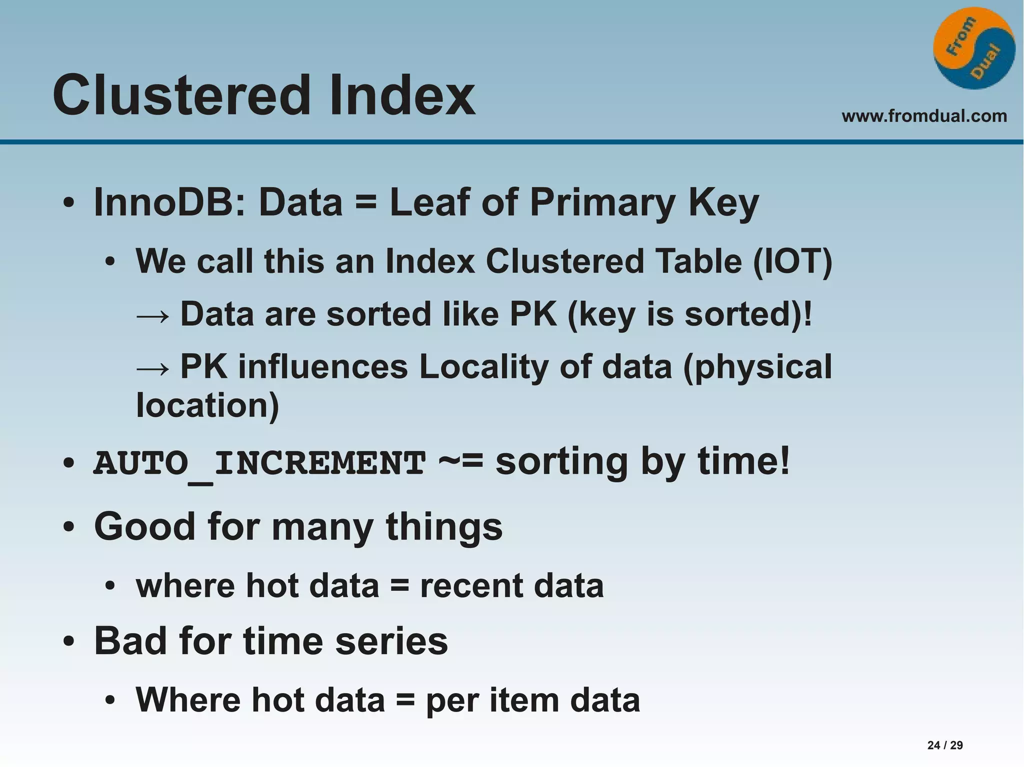 www.fromdual.com 24 / 29 Clustered Index ● InnoDB: Data = Leaf of Primary Key ● We call this an Index Clustered Table (IOT) → Data are sorted like PK (key is sorted)! → PK influences Locality of data (physical location) ● AUTO_INCREMENT ~= sorting by time! ● Good for many things ● where hot data = recent data ● Bad for time series ● Where hot data = per item data 