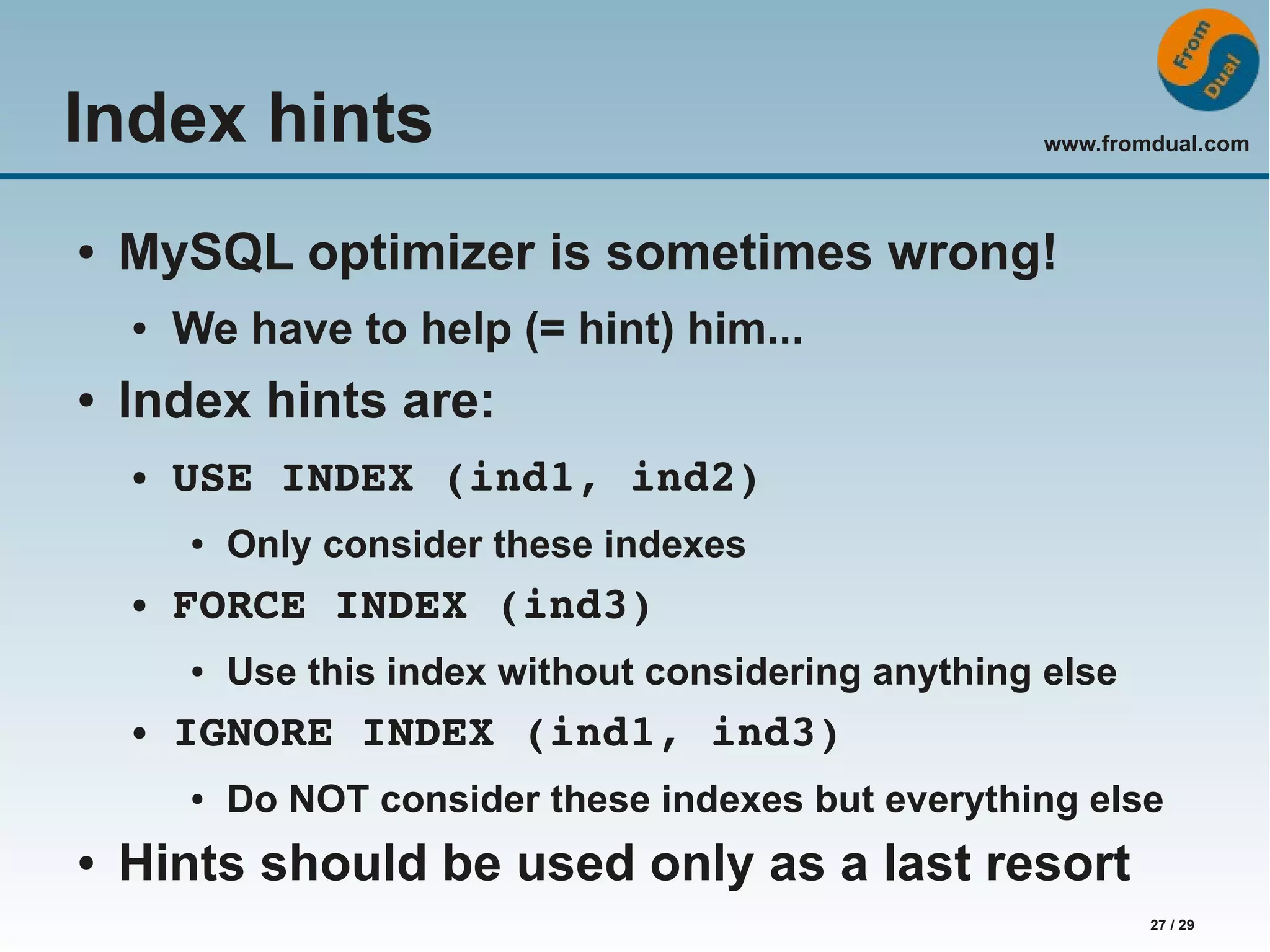 www.fromdual.com 27 / 29 Index hints ● MySQL optimizer is sometimes wrong! ● We have to help (= hint) him... ● Index hints are: ● USE INDEX (ind1, ind2) ● Only consider these indexes ● FORCE INDEX (ind3) ● Use this index without considering anything else ● IGNORE INDEX (ind1, ind3) ● Do NOT consider these indexes but everything else ● Hints should be used only as a last resort 