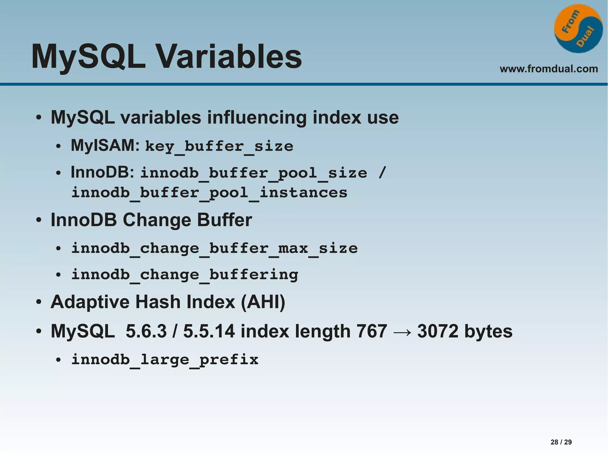 www.fromdual.com 28 / 29 MySQL Variables ● MySQL variables influencing index use ● MyISAM: key_buffer_size ● InnoDB: innodb_buffer_pool_size / innodb_buffer_pool_instances ● InnoDB Change Buffer ● innodb_change_buffer_max_size ● innodb_change_buffering ● Adaptive Hash Index (AHI) ● MySQL 5.6.3 / 5.5.14 index length 767 → 3072 bytes ● innodb_large_prefix 