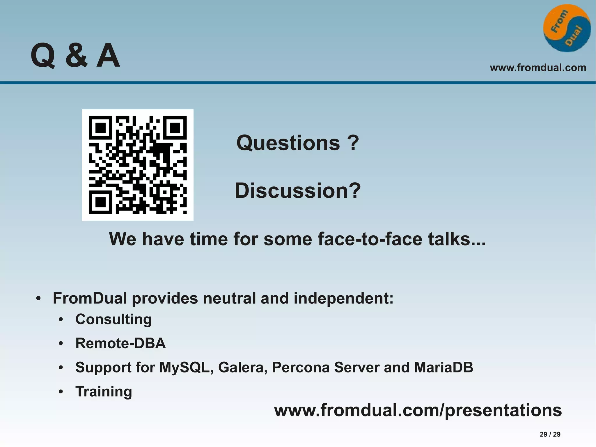 www.fromdual.com 29 / 29 Q & A Questions ? Discussion? We have time for some face-to-face talks... ● FromDual provides neutral and independent: ● Consulting ● Remote-DBA ● Support for MySQL, Galera, Percona Server and MariaDB ● Training www.fromdual.com/presentations 