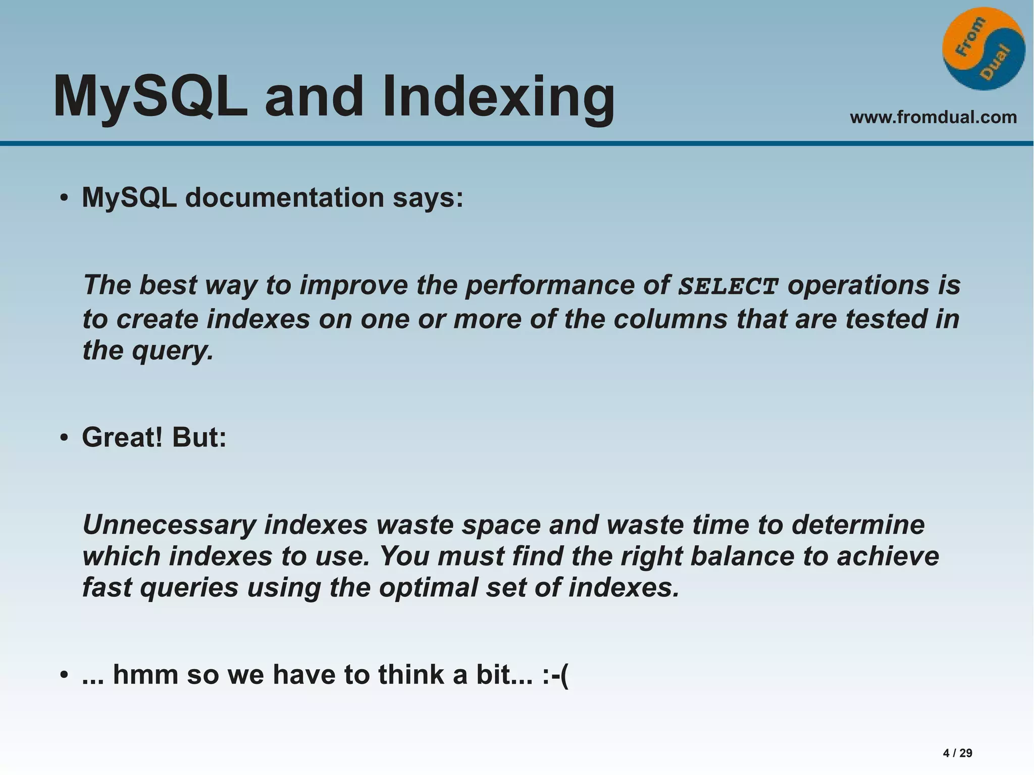 www.fromdual.com 4 / 29 MySQL and Indexing ● MySQL documentation says: The best way to improve the performance of SELECT operations is to create indexes on one or more of the columns that are tested in the query. ● Great! But: Unnecessary indexes waste space and waste time to determine which indexes to use. You must find the right balance to achieve fast queries using the optimal set of indexes. ● ... hmm so we have to think a bit... :-( 