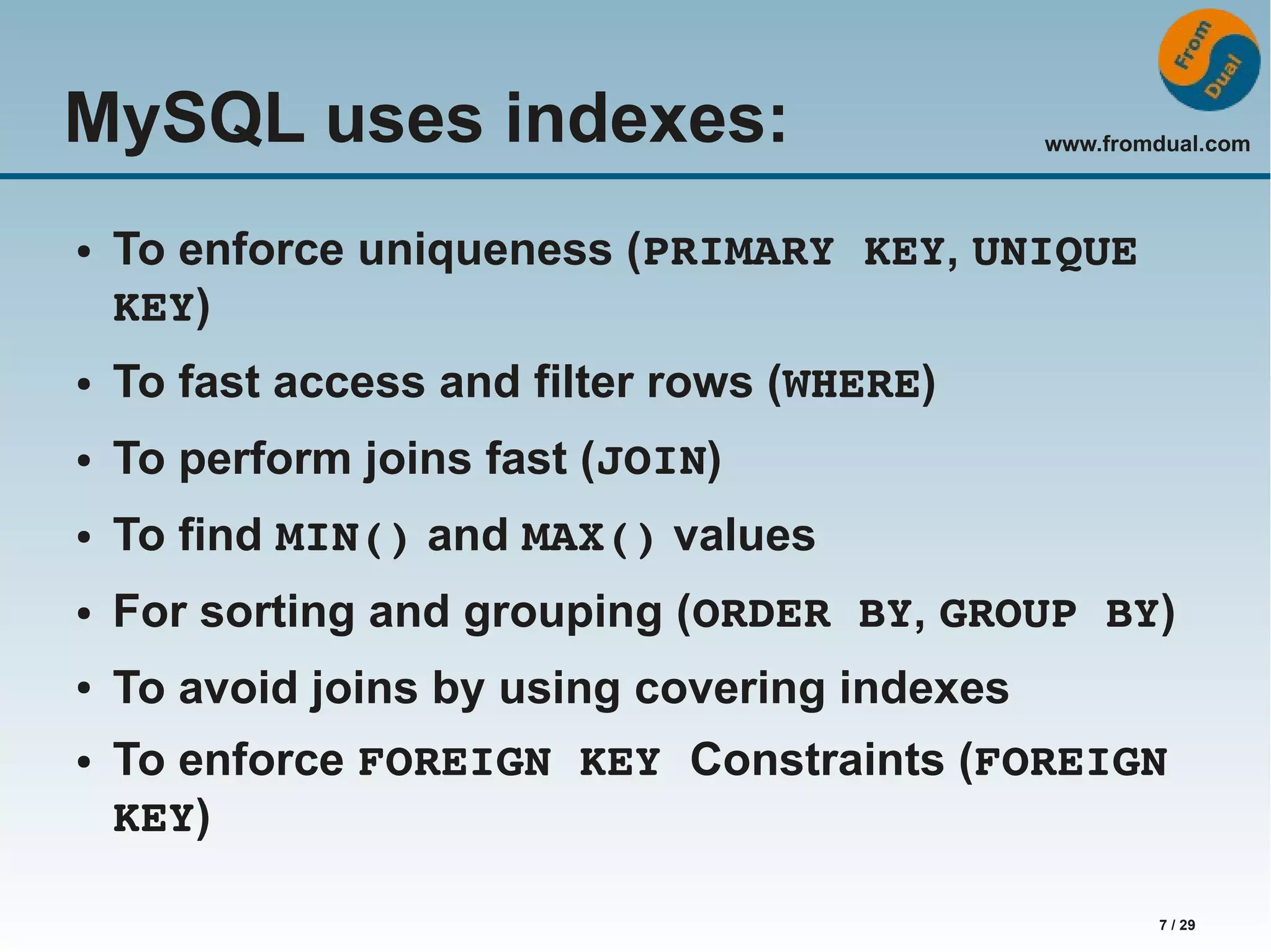 www.fromdual.com 7 / 29 MySQL uses indexes: ● To enforce uniqueness (PRIMARY KEY, UNIQUE KEY) ● To fast access and filter rows (WHERE) ● To perform joins fast (JOIN) ● To find MIN() and MAX() values ● For sorting and grouping (ORDER BY, GROUP BY) ● To avoid joins by using covering indexes ● To enforce FOREIGN KEY Constraints (FOREIGN KEY) 