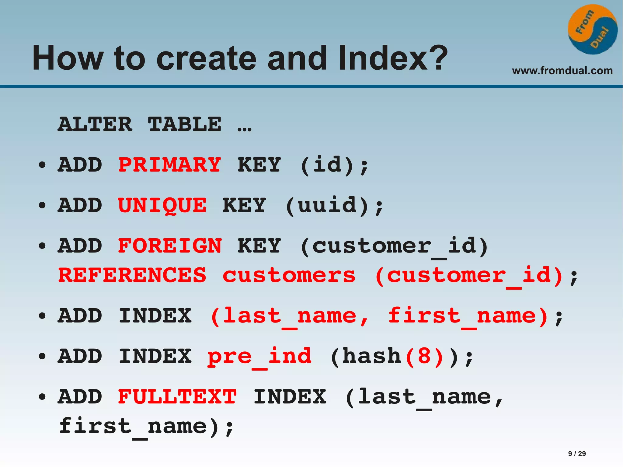 www.fromdual.com 9 / 29 How to create and Index? ALTER TABLE … ● ADD PRIMARY KEY (id); ● ADD UNIQUE KEY (uuid); ● ADD FOREIGN KEY (customer_id) REFERENCES customers (customer_id); ● ADD INDEX (last_name, first_name); ● ADD INDEX pre_ind (hash(8)); ● ADD FULLTEXT INDEX (last_name, first_name); 