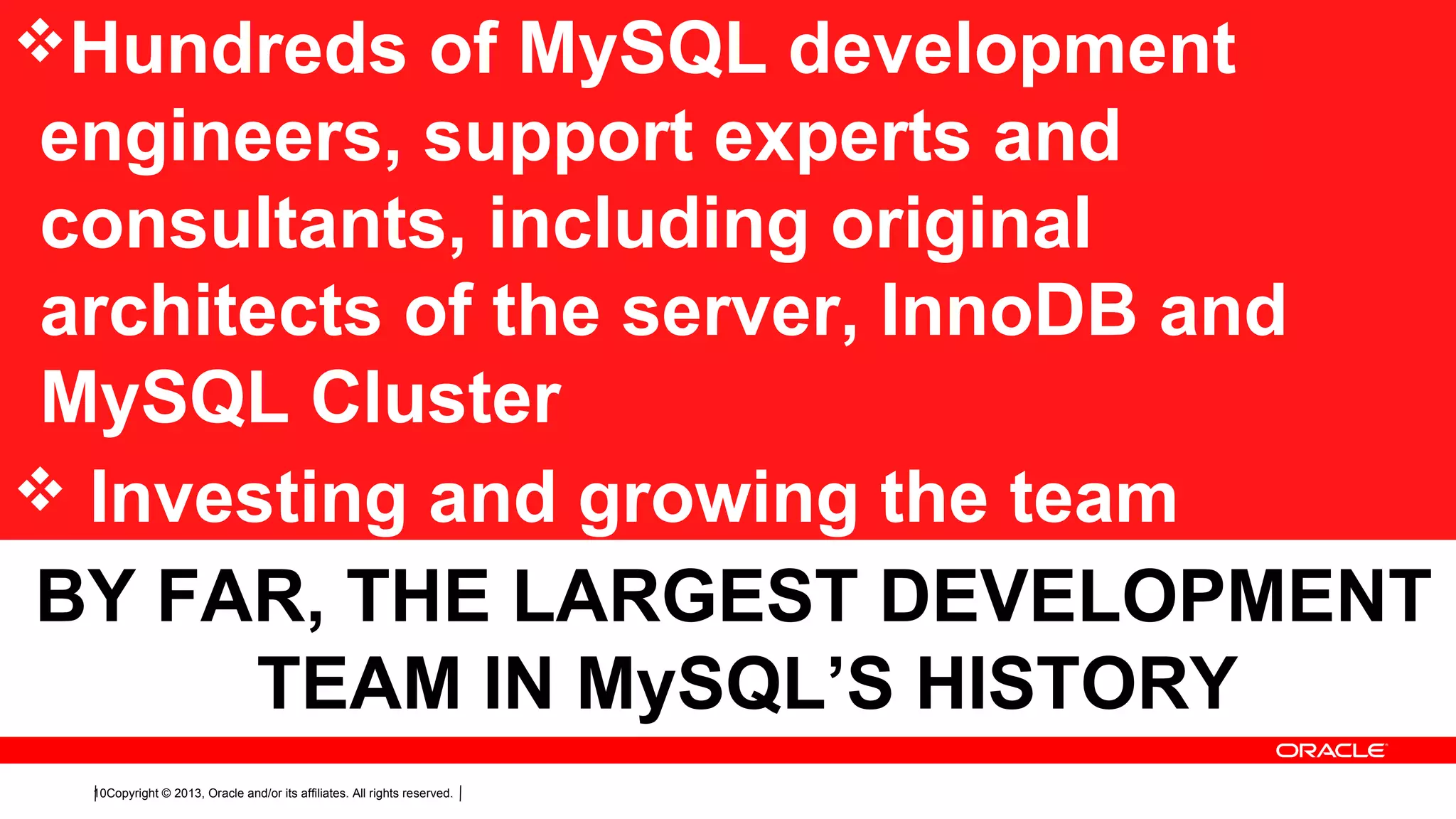 Copyright © 2013, Oracle and/or its affiliates. All rights reserved.10
Hundreds of MySQL development
engineers, support experts and
consultants, including original
architects of the server, InnoDB and
MySQL Cluster
 Investing and growing the team
BY FAR, THE LARGEST DEVELOPMENT
TEAM IN MySQL’S HISTORY
 