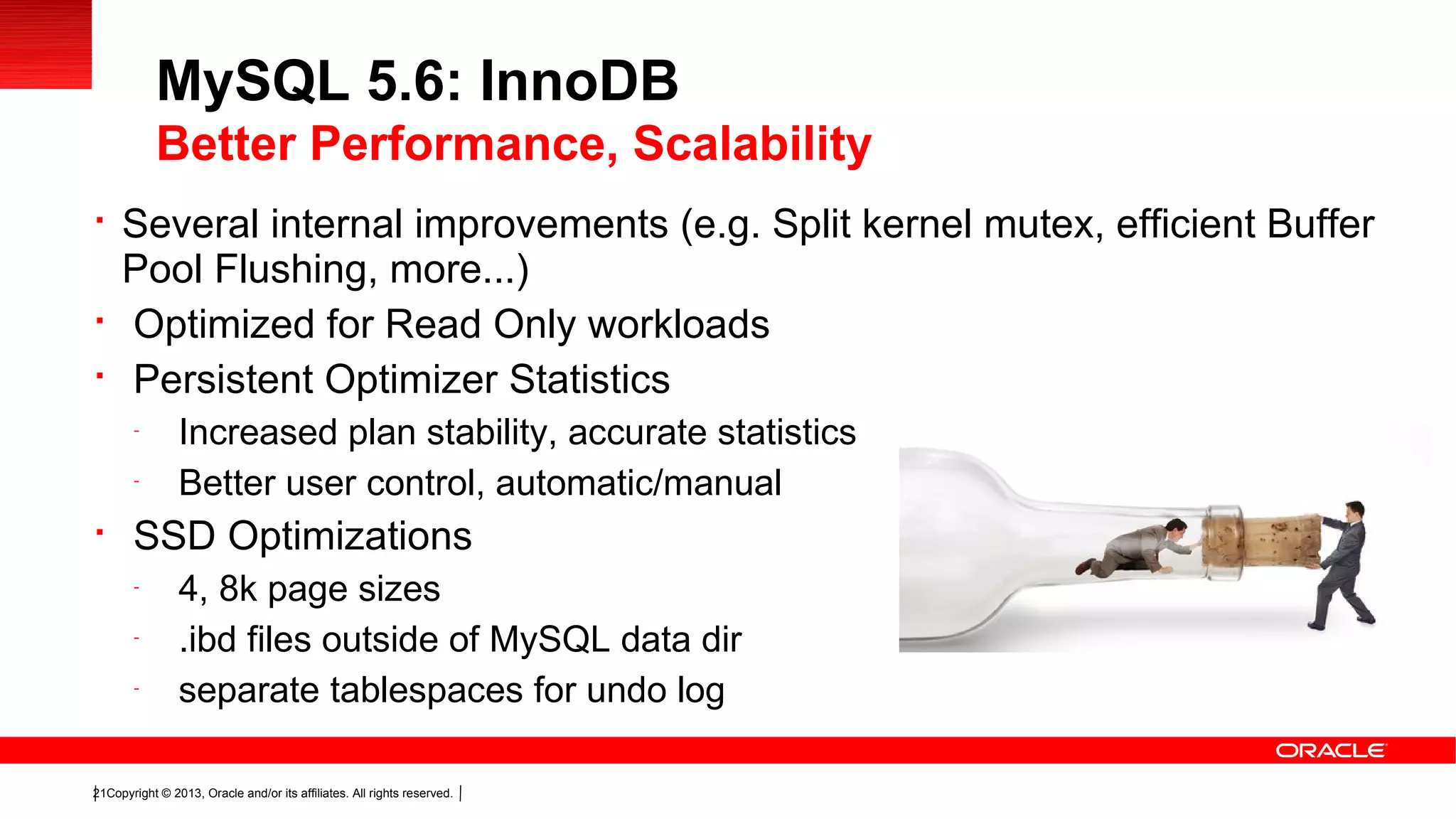 Copyright © 2013, Oracle and/or its affiliates. All rights reserved.21

Several internal improvements (e.g. Split kernel mutex, efficient Buffer
Pool Flushing, more...)

Optimized for Read Only workloads

Persistent Optimizer Statistics
-
Increased plan stability, accurate statistics
-
Better user control, automatic/manual

SSD Optimizations
-
4, 8k page sizes
-
.ibd files outside of MySQL data dir
-
separate tablespaces for undo log
MySQL 5.6: InnoDB
Better Performance, Scalability
 