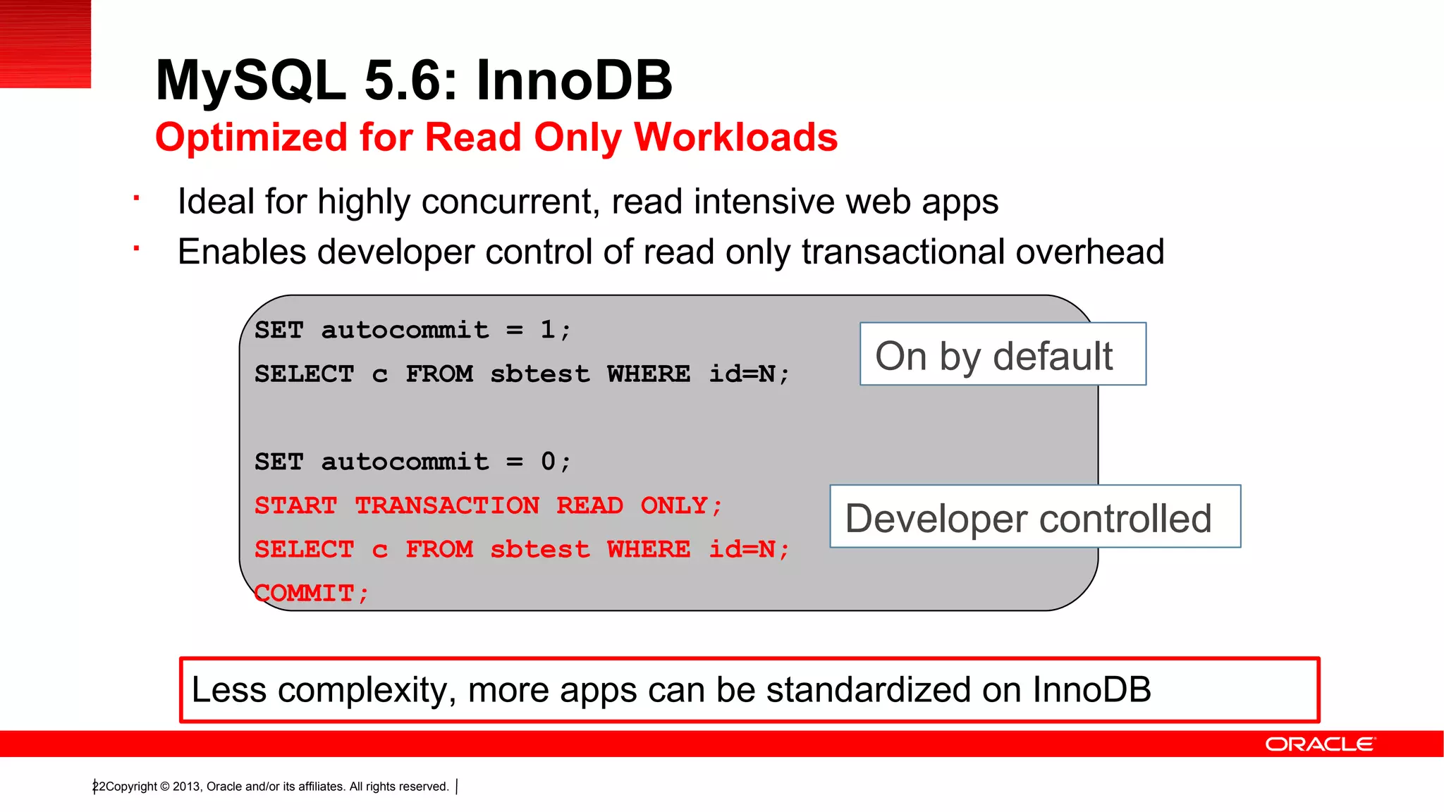 Copyright © 2013, Oracle and/or its affiliates. All rights reserved.22

Ideal for highly concurrent, read intensive web apps

Enables developer control of read only transactional overhead
MySQL 5.6: InnoDB
Optimized for Read Only Workloads
SET autocommit = 1;
SELECT c FROM sbtest WHERE id=N;
SET autocommit = 0;
START TRANSACTION READ ONLY;
SELECT c FROM sbtest WHERE id=N;
COMMIT;
On by default
Developer controlled
Less complexity, more apps can be standardized on InnoDB
 