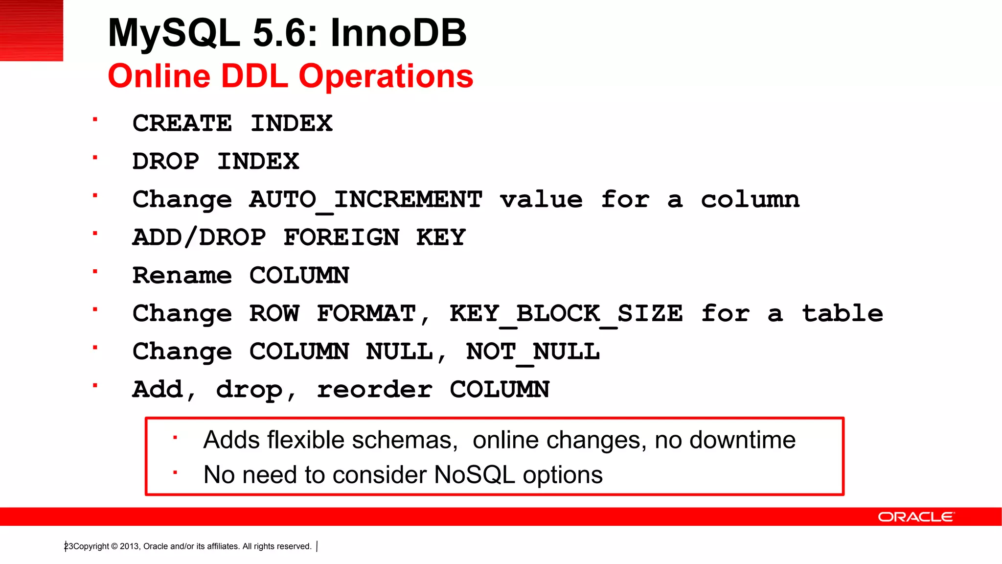 Copyright © 2013, Oracle and/or its affiliates. All rights reserved.23

CREATE INDEX

DROP INDEX

Change AUTO_INCREMENT value for a column

ADD/DROP FOREIGN KEY

Rename COLUMN

Change ROW FORMAT, KEY_BLOCK_SIZE for a table

Change COLUMN NULL, NOT_NULL

Add, drop, reorder COLUMN
MySQL 5.6: InnoDB
Online DDL Operations

Adds flexible schemas, online changes, no downtime

No need to consider NoSQL options
 