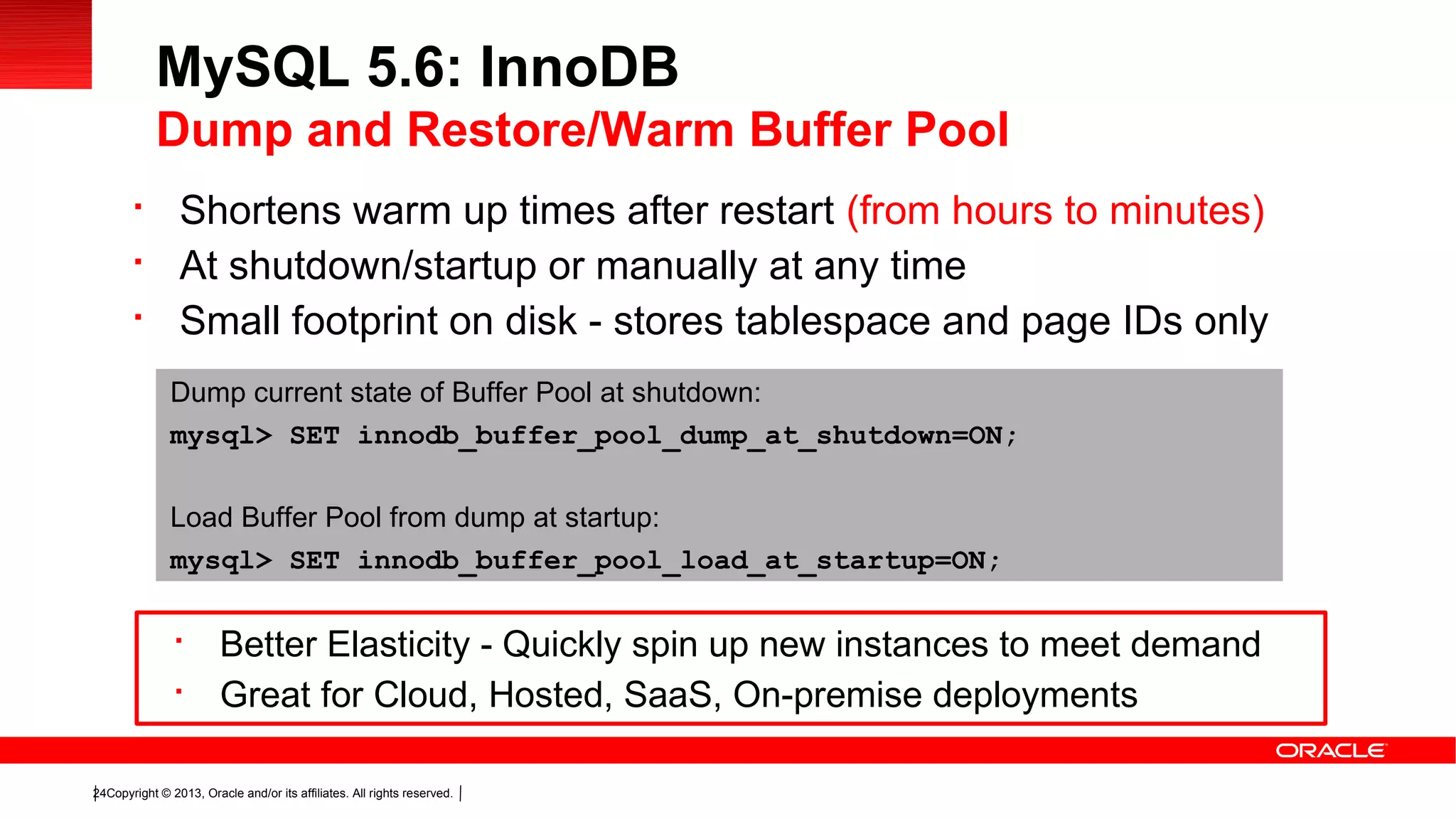 Copyright © 2013, Oracle and/or its affiliates. All rights reserved.24

Shortens warm up times after restart (from hours to minutes)

At shutdown/startup or manually at any time

Small footprint on disk - stores tablespace and page IDs only
MySQL 5.6: InnoDB
Dump and Restore/Warm Buffer Pool
Dump current state of Buffer Pool at shutdown:
mysql> SET innodb_buffer_pool_dump_at_shutdown=ON;
Load Buffer Pool from dump at startup:
mysql> SET innodb_buffer_pool_load_at_startup=ON;

Better Elasticity - Quickly spin up new instances to meet demand

Great for Cloud, Hosted, SaaS, On-premise deployments
 