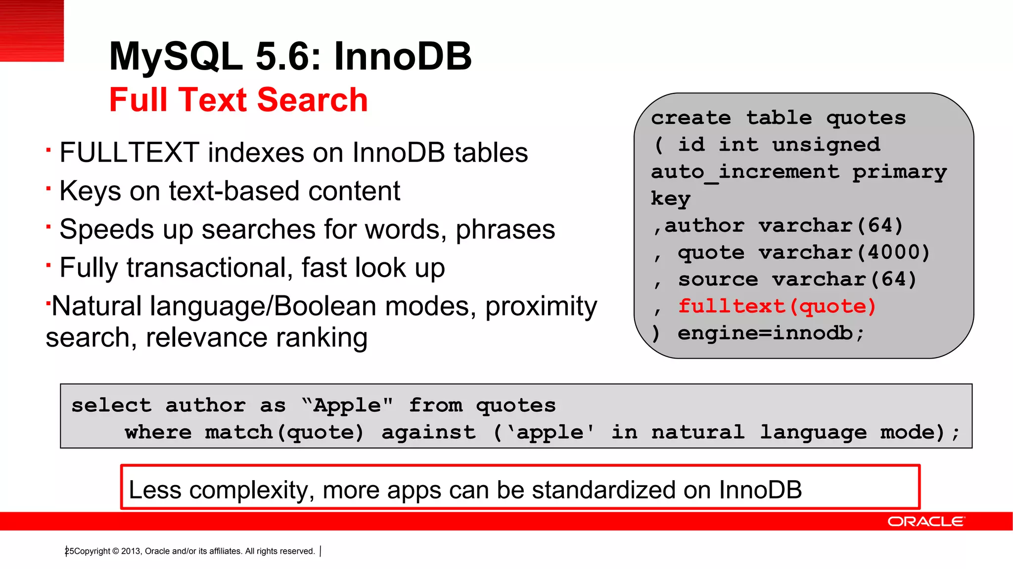 Copyright © 2013, Oracle and/or its affiliates. All rights reserved.25

FULLTEXT indexes on InnoDB tables

Keys on text-based content

Speeds up searches for words, phrases

Fully transactional, fast look up

Natural language/Boolean modes, proximity
search, relevance ranking
MySQL 5.6: InnoDB
Full Text Search create table quotes
( id int unsigned
auto_increment primary
key
,author varchar(64)
, quote varchar(4000)
, source varchar(64)
, fulltext(quote)
) engine=innodb;
select author as “Apple" from quotes
where match(quote) against (‘apple' in natural language mode);
Less complexity, more apps can be standardized on InnoDB
 