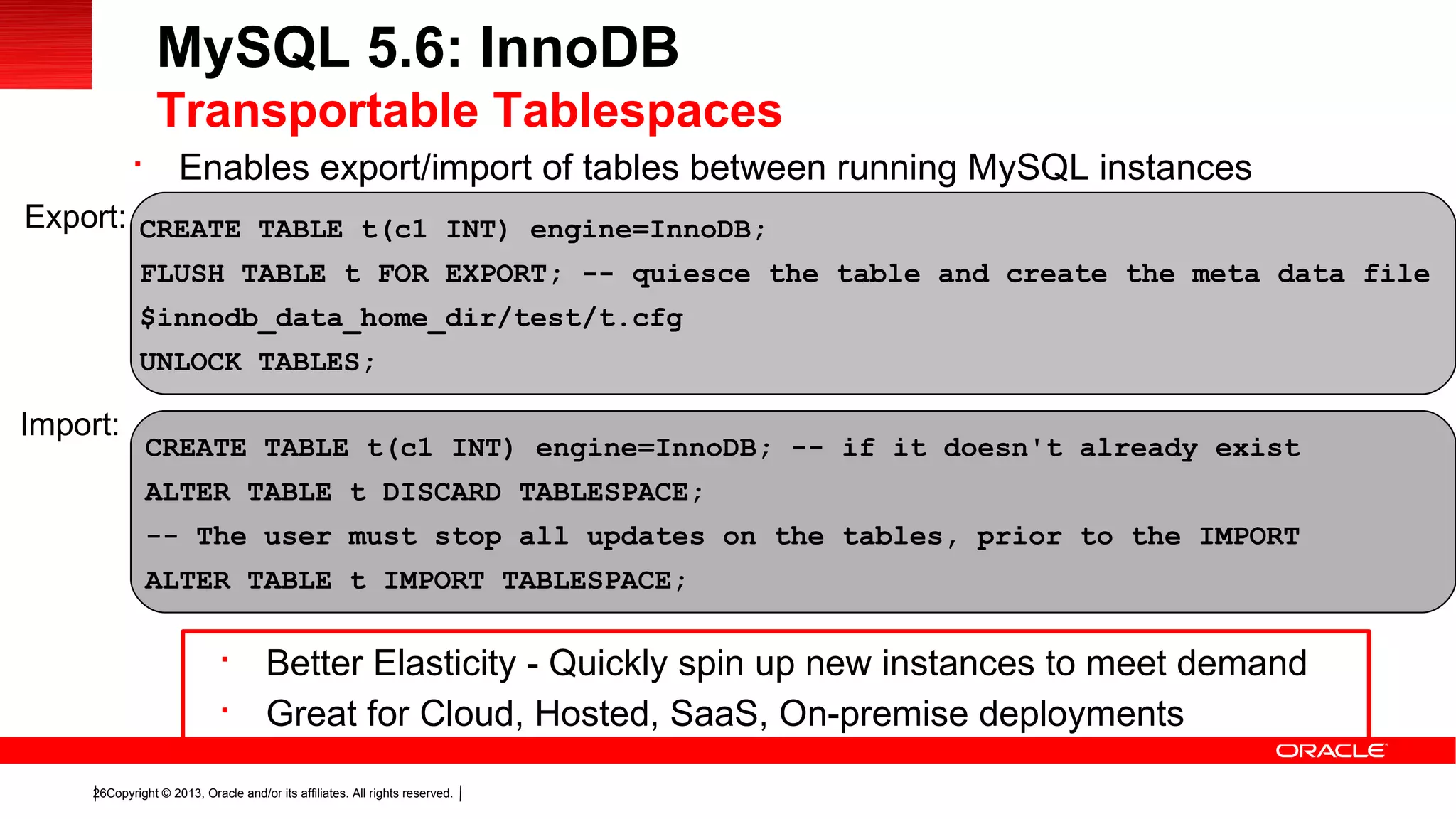 Copyright © 2013, Oracle and/or its affiliates. All rights reserved.26

Enables export/import of tables between running MySQL instances
MySQL 5.6: InnoDB
Transportable Tablespaces
CREATE TABLE t(c1 INT) engine=InnoDB;
FLUSH TABLE t FOR EXPORT; -- quiesce the table and create the meta data file
$innodb_data_home_dir/test/t.cfg
UNLOCK TABLES;
Export:
Import:
CREATE TABLE t(c1 INT) engine=InnoDB; -- if it doesn't already exist
ALTER TABLE t DISCARD TABLESPACE;
-- The user must stop all updates on the tables, prior to the IMPORT
ALTER TABLE t IMPORT TABLESPACE;

Better Elasticity - Quickly spin up new instances to meet demand

Great for Cloud, Hosted, SaaS, On-premise deployments
 