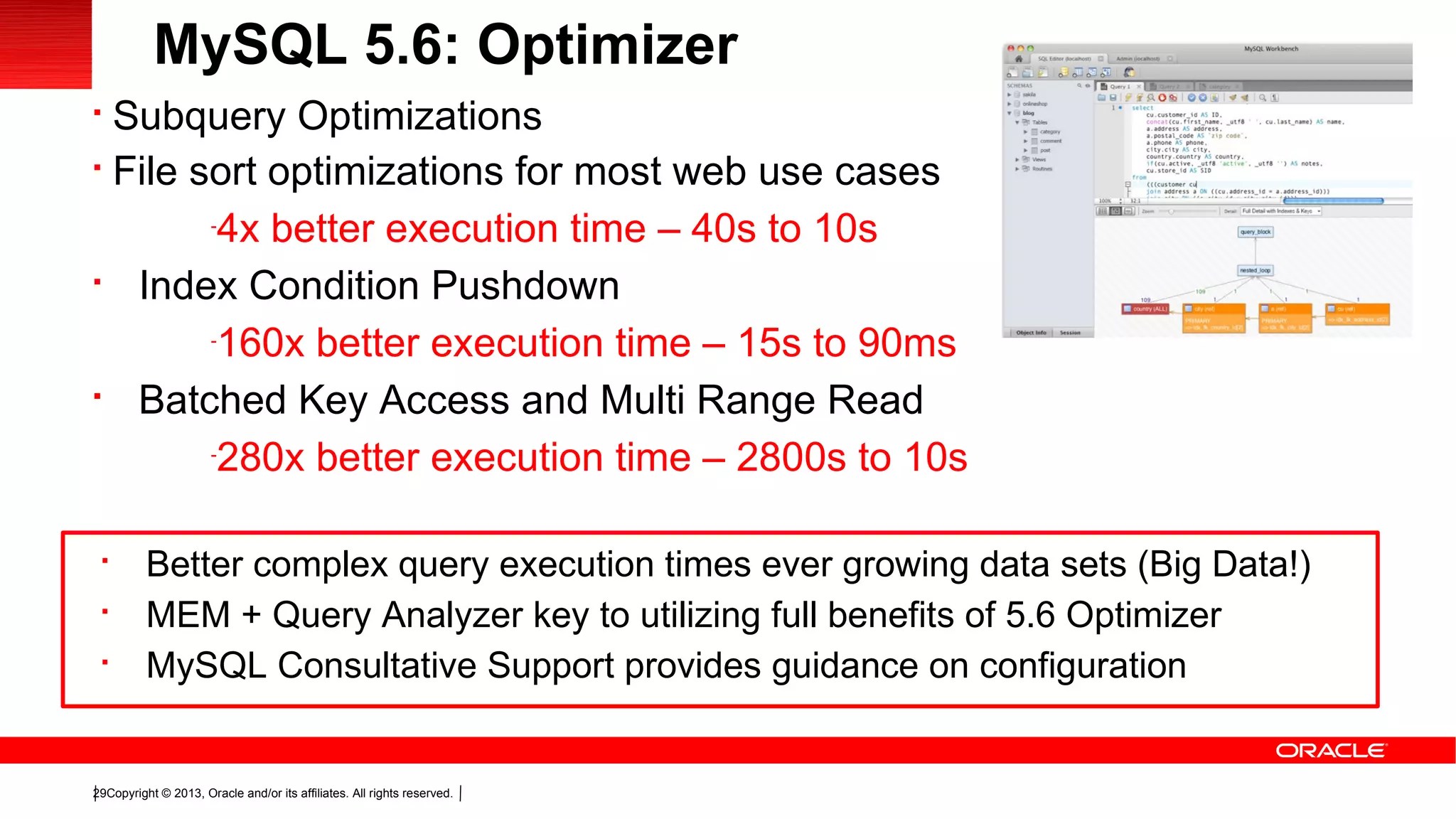 Copyright © 2013, Oracle and/or its affiliates. All rights reserved.29

Subquery Optimizations

File sort optimizations for most web use cases
-
4x better execution time – 40s to 10s

Index Condition Pushdown
-
160x better execution time – 15s to 90ms

Batched Key Access and Multi Range Read
-
280x better execution time – 2800s to 10s
MySQL 5.6: Optimizer

Better complex query execution times ever growing data sets (Big Data!)

MEM + Query Analyzer key to utilizing full benefits of 5.6 Optimizer

MySQL Consultative Support provides guidance on configuration
 
