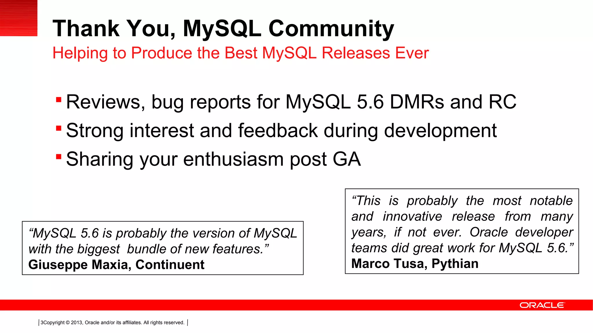 Copyright © 2013, Oracle and/or its affiliates. All rights reserved.3
Thank You, MySQL Community
 Reviews, bug reports for MySQL 5.6 DMRs and RC
 Strong interest and feedback during development
 Sharing your enthusiasm post GA
Helping to Produce the Best MySQL Releases Ever
“MySQL 5.6 is probably the version of MySQL
with the biggest bundle of new features.”
Giuseppe Maxia, Continuent
“This is probably the most notable
and innovative release from many
years, if not ever. Oracle developer
teams did great work for MySQL 5.6.”
Marco Tusa, Pythian
 
