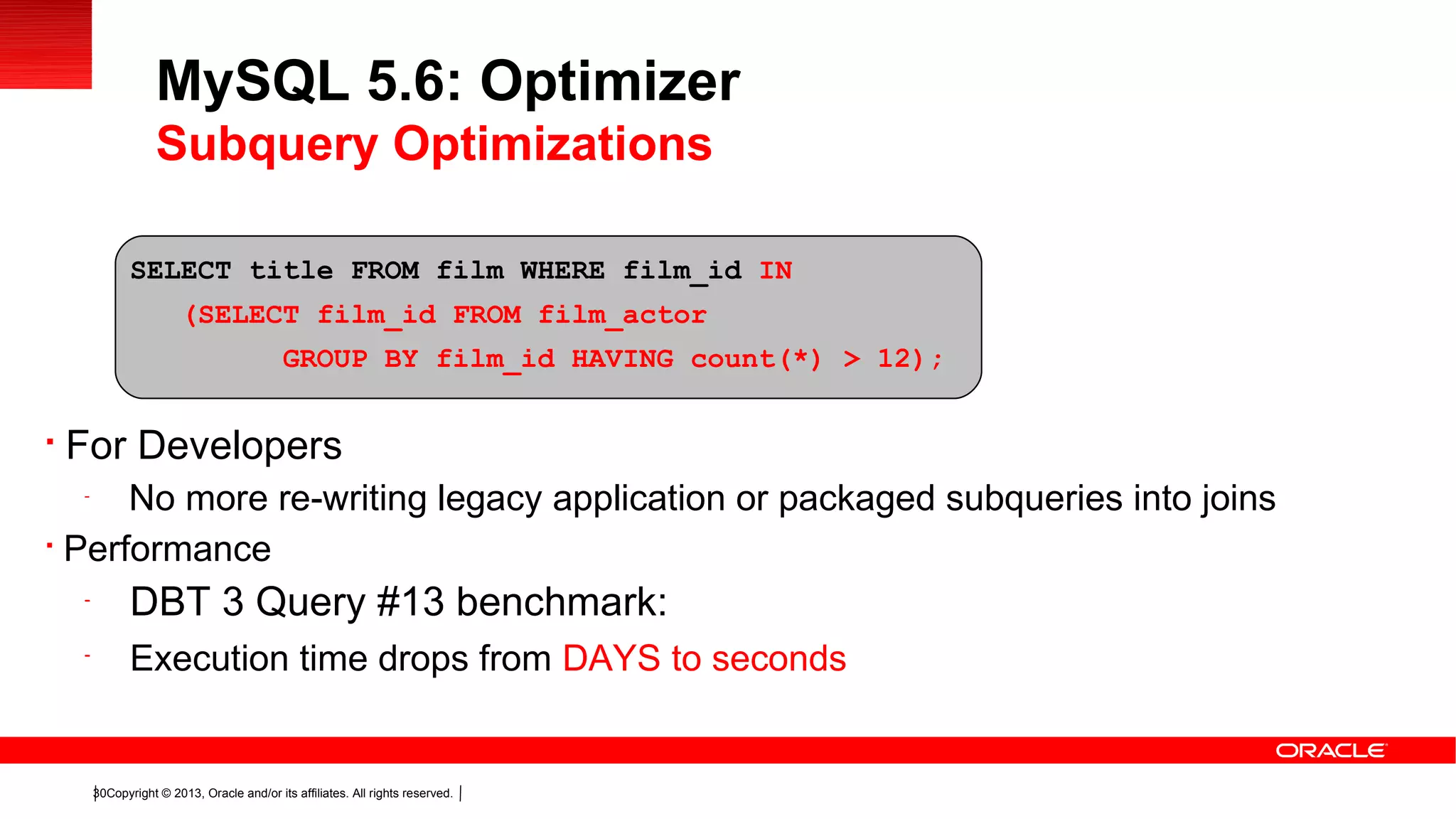 Copyright © 2013, Oracle and/or its affiliates. All rights reserved.30

For Developers
-
No more re-writing legacy application or packaged subqueries into joins

Performance
-
DBT 3 Query #13 benchmark:
-
Execution time drops from DAYS to seconds
MySQL 5.6: Optimizer
Subquery Optimizations
SELECT title FROM film WHERE film_id IN
(SELECT film_id FROM film_actor
GROUP BY film_id HAVING count(*) > 12);
 