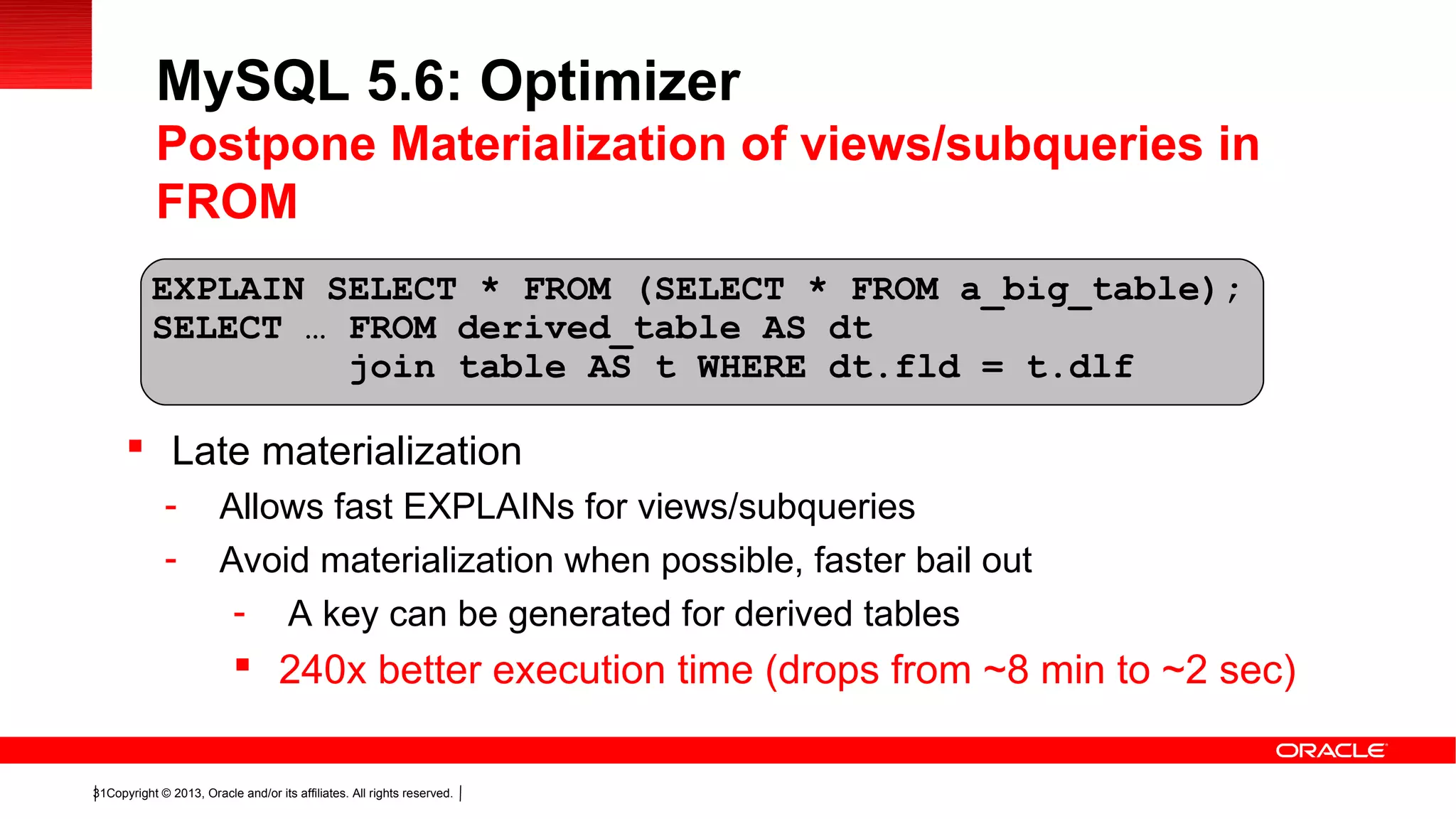 Copyright © 2013, Oracle and/or its affiliates. All rights reserved.31
 Late materialization
- Allows fast EXPLAINs for views/subqueries
- Avoid materialization when possible, faster bail out
- A key can be generated for derived tables
 240x better execution time (drops from ~8 min to ~2 sec)
EXPLAIN SELECT * FROM (SELECT * FROM a_big_table);
SELECT … FROM derived_table AS dt
join table AS t WHERE dt.fld = t.dlf
MySQL 5.6: Optimizer
Postpone Materialization of views/subqueries in
FROM
 
