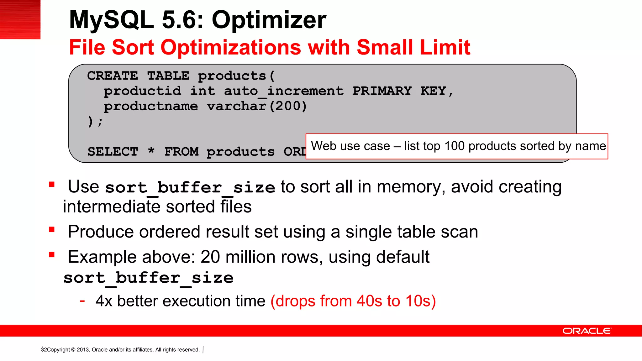 Copyright © 2013, Oracle and/or its affiliates. All rights reserved.32
 Use sort_buffer_size to sort all in memory, avoid creating
intermediate sorted files
 Produce ordered result set using a single table scan
 Example above: 20 million rows, using default
sort_buffer_size
- 4x better execution time (drops from 40s to 10s)
CREATE TABLE products(
productid int auto_increment PRIMARY KEY,
productname varchar(200)
);
SELECT * FROM products ORDER BY productname LIMIT 100;
MySQL 5.6: Optimizer
File Sort Optimizations with Small Limit
Web use case – list top 100 products sorted by name
 