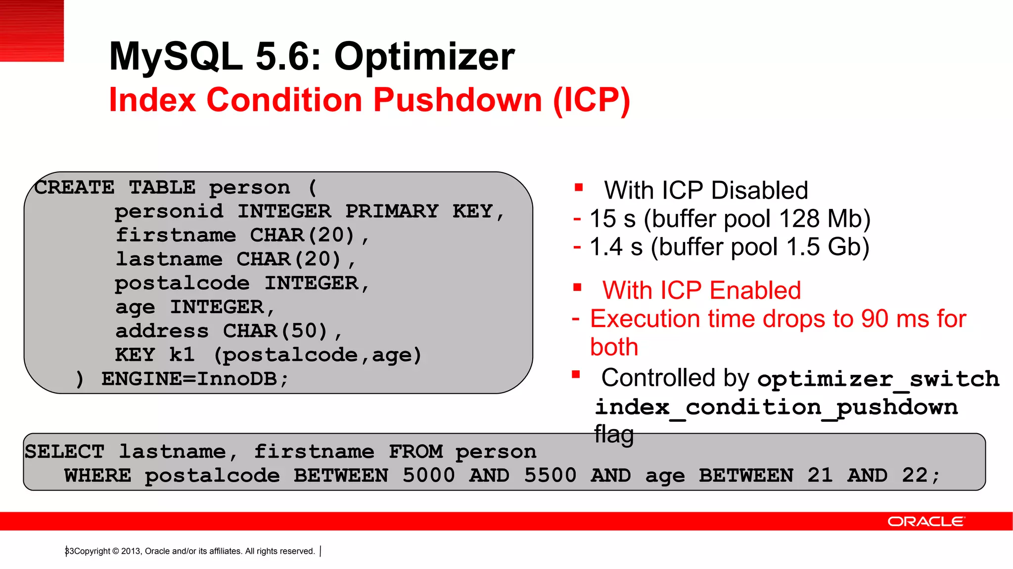 Copyright © 2013, Oracle and/or its affiliates. All rights reserved.33
testper
CREATE TABLE person (
personid INTEGER PRIMARY KEY,
firstname CHAR(20),
lastname CHAR(20),
postalcode INTEGER,
age INTEGER,
address CHAR(50),
KEY k1 (postalcode,age)
) ENGINE=InnoDB;
SELECT lastname, firstname FROM person
WHERE postalcode BETWEEN 5000 AND 5500 AND age BETWEEN 21 AND 22;
 With ICP Disabled
- 15 s (buffer pool 128 Mb)
- 1.4 s (buffer pool 1.5 Gb)
 With ICP Enabled
- Execution time drops to 90 ms for
both
MySQL 5.6: Optimizer
Index Condition Pushdown (ICP)
 Controlled by optimizer_switch
index_condition_pushdown
flag
 