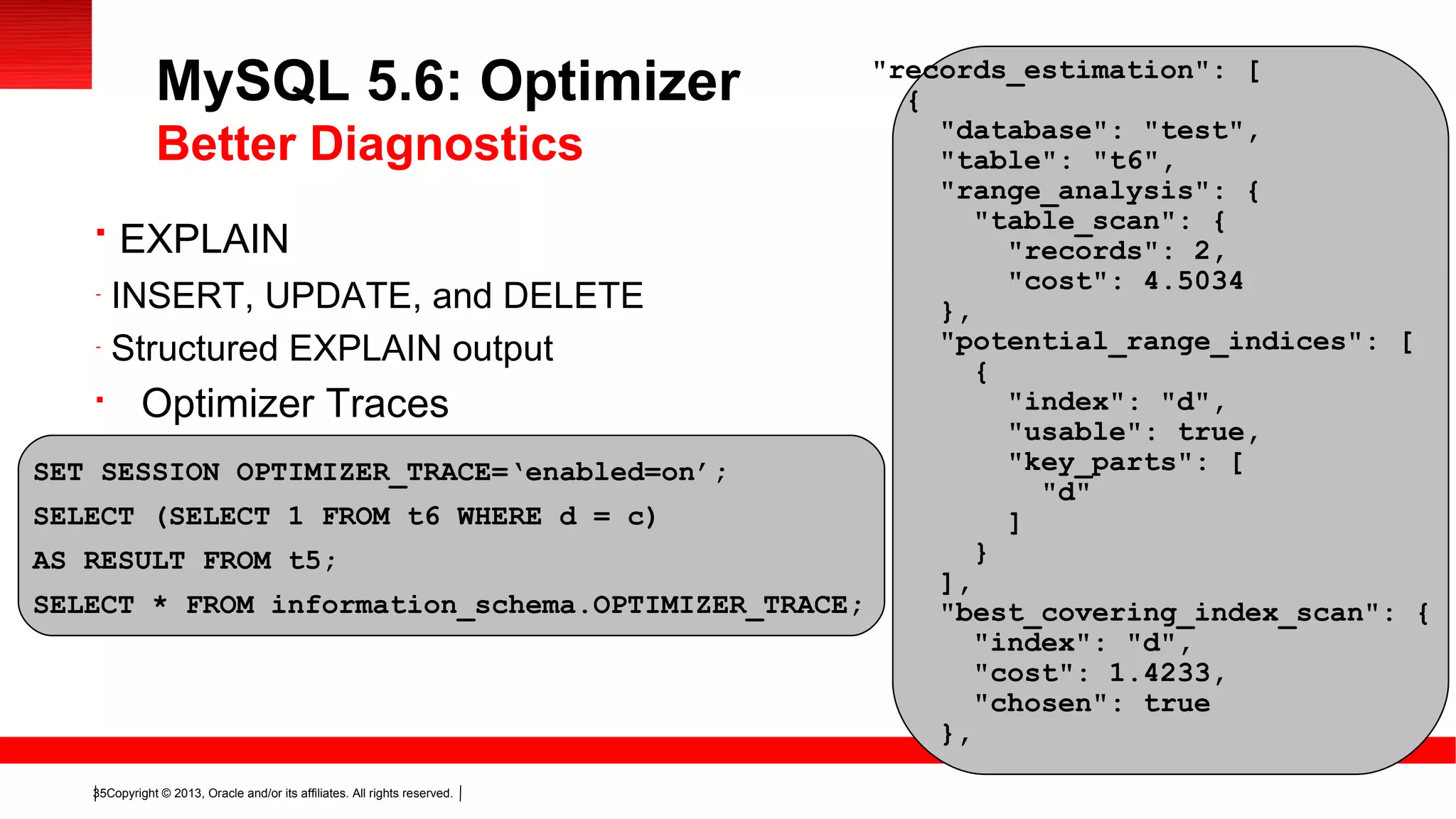 Copyright © 2013, Oracle and/or its affiliates. All rights reserved.35

EXPLAIN
-
INSERT, UPDATE, and DELETE
-
Structured EXPLAIN output

Optimizer Traces
MySQL 5.6: Optimizer
Better Diagnostics
SET SESSION OPTIMIZER_TRACE=‘enabled=on’;
SELECT (SELECT 1 FROM t6 WHERE d = c)
AS RESULT FROM t5;
SELECT * FROM information_schema.OPTIMIZER_TRACE;
"records_estimation": [
{
"database": "test",
"table": "t6",
"range_analysis": {
"table_scan": {
"records": 2,
"cost": 4.5034
},
"potential_range_indices": [
{
"index": "d",
"usable": true,
"key_parts": [
"d"
]
}
],
"best_covering_index_scan": {
"index": "d",
"cost": 1.4233,
"chosen": true
},
 