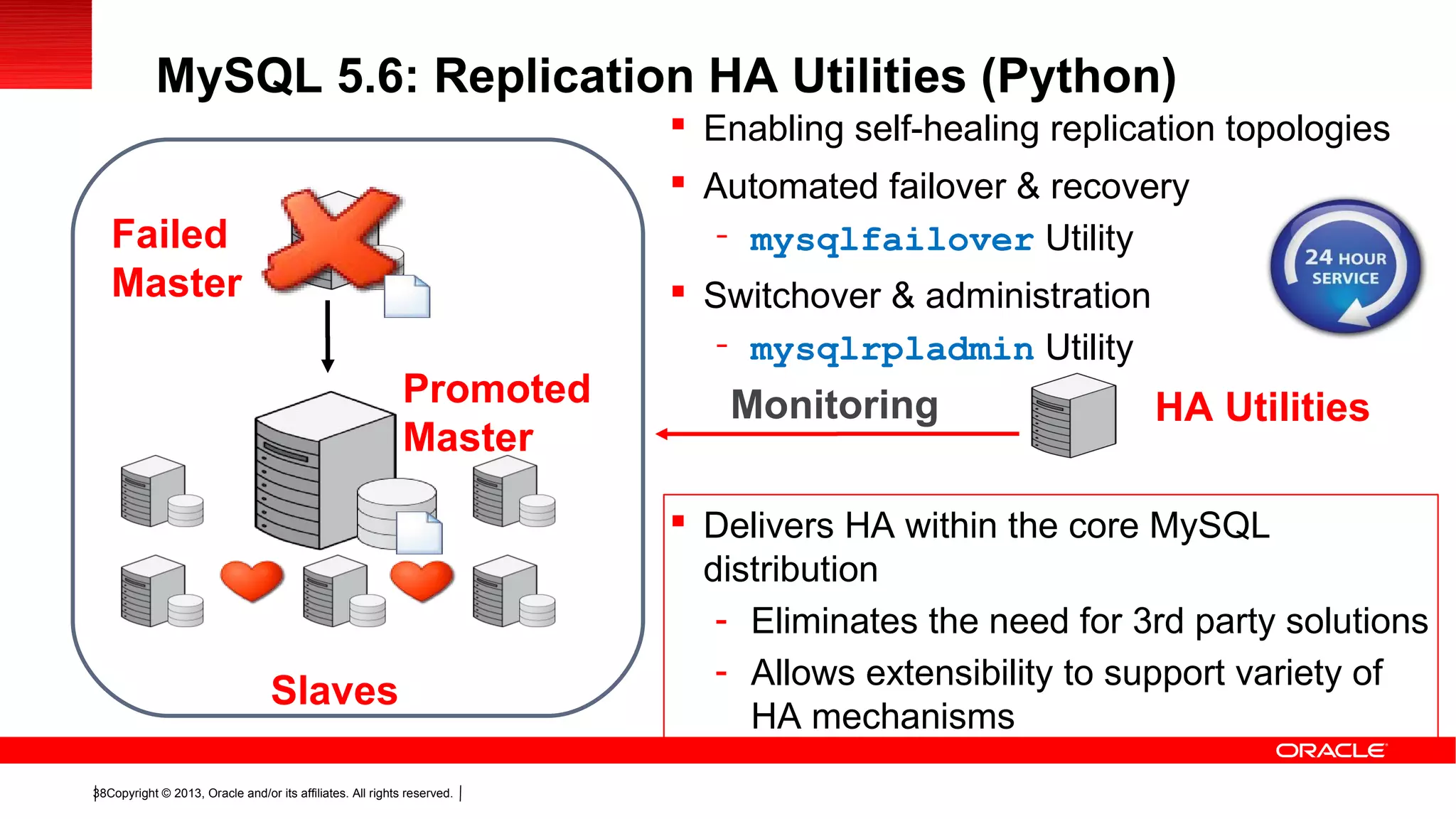 Copyright © 2013, Oracle and/or its affiliates. All rights reserved.38
 Enabling self-healing replication topologies
 Automated failover & recovery
- mysqlfailover Utility
 Switchover & administration
- mysqlrpladmin Utility
 Delivers HA within the core MySQL
distribution
- Eliminates the need for 3rd party solutions
- Allows extensibility to support variety of
HA mechanisms
HA UtilitiesMonitoring
Failed
Master
Slaves
Promoted
Master
MySQL 5.6: Replication HA Utilities (Python)
 