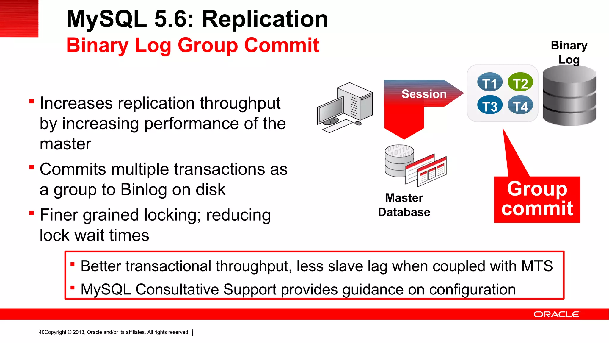 Copyright © 2013, Oracle and/or its affiliates. All rights reserved.40
 Increases replication throughput
by increasing performance of the
master
 Commits multiple transactions as
a group to Binlog on disk
 Finer grained locking; reducing
lock wait times
Session
Binary
Log
Master
Database
T1 T2
T3 T4
Group
commit
MySQL 5.6: Replication
Binary Log Group Commit
 Better transactional throughput, less slave lag when coupled with MTS
 MySQL Consultative Support provides guidance on configuration
 