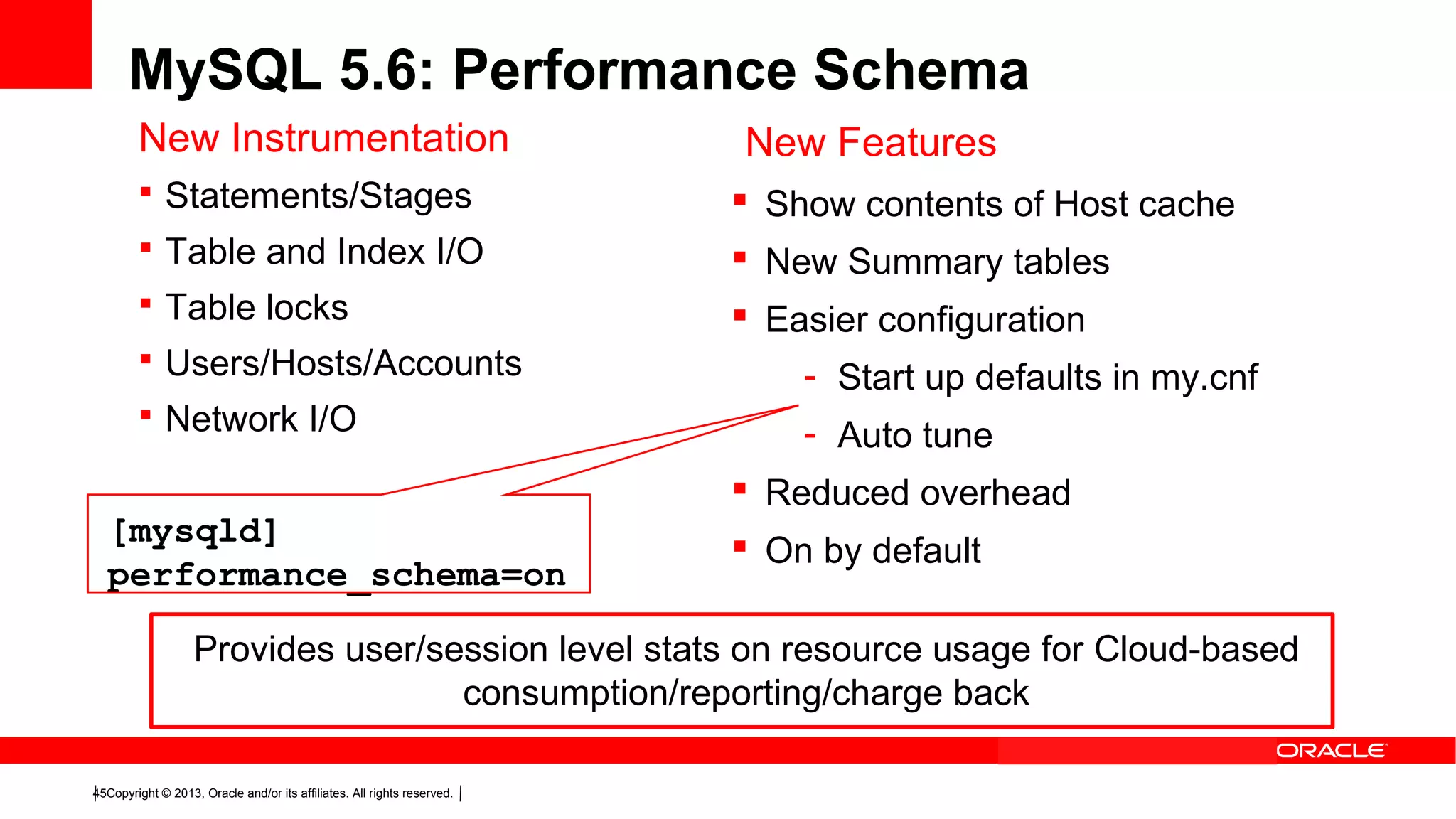 Copyright © 2013, Oracle and/or its affiliates. All rights reserved.45
MySQL 5.6: Performance Schema
New Instrumentation
 Statements/Stages
 Table and Index I/O
 Table locks
 Users/Hosts/Accounts
 Network I/O
New Features
 Show contents of Host cache
 New Summary tables
 Easier configuration
- Start up defaults in my.cnf
- Auto tune
 Reduced overhead
 On by default
[mysqld]
performance_schema=on
Provides user/session level stats on resource usage for Cloud-based
consumption/reporting/charge back
 